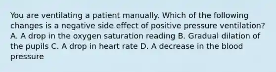 You are ventilating a patient manually. Which of the following changes is a negative side effect of positive pressure​ ventilation? A. A drop in the oxygen saturation reading B. Gradual dilation of the pupils C. A drop in heart rate D. A decrease in the blood pressure