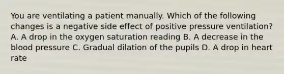 You are ventilating a patient manually. Which of the following changes is a negative side effect of positive pressure​ ventilation? A. A drop in the oxygen saturation reading B. A decrease in the blood pressure C. Gradual dilation of the pupils D. A drop in heart rate