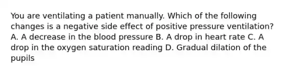 You are ventilating a patient manually. Which of the following changes is a negative side effect of positive pressure​ ventilation? A. A decrease in the blood pressure B. A drop in heart rate C. A drop in the oxygen saturation reading D. Gradual dilation of the pupils