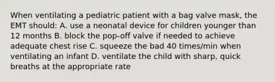 When ventilating a pediatric patient with a bag valve mask, the EMT should: A. use a neonatal device for children younger than 12 months B. block the pop-off valve if needed to achieve adequate chest rise C. squeeze the bad 40 times/min when ventilating an infant D. ventilate the child with sharp, quick breaths at the appropriate rate