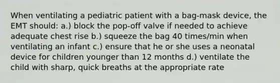 When ventilating a pediatric patient with a bag-mask device, the EMT should: a.) block the pop-off valve if needed to achieve adequate chest rise b.) squeeze the bag 40 times/min when ventilating an infant c.) ensure that he or she uses a neonatal device for children younger than 12 months d.) ventilate the child with sharp, quick breaths at the appropriate rate