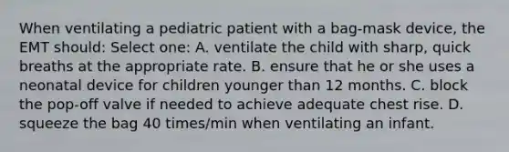 When ventilating a pediatric patient with a bag-mask device, the EMT should: Select one: A. ventilate the child with sharp, quick breaths at the appropriate rate. B. ensure that he or she uses a neonatal device for children younger than 12 months. C. block the pop-off valve if needed to achieve adequate chest rise. D. squeeze the bag 40 times/min when ventilating an infant.