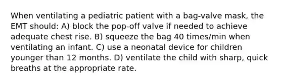 When ventilating a pediatric patient with a bag-valve mask, the EMT should: A) block the pop-off valve if needed to achieve adequate chest rise. B) squeeze the bag 40 times/min when ventilating an infant. C) use a neonatal device for children younger than 12 months. D) ventilate the child with sharp, quick breaths at the appropriate rate.