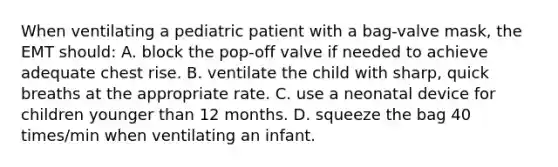 When ventilating a pediatric patient with a bag-valve mask, the EMT should: A. block the pop-off valve if needed to achieve adequate chest rise. B. ventilate the child with sharp, quick breaths at the appropriate rate. C. use a neonatal device for children younger than 12 months. D. squeeze the bag 40 times/min when ventilating an infant.