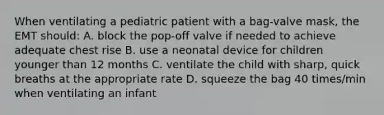 When ventilating a pediatric patient with a bag-valve mask, the EMT should: A. block the pop-off valve if needed to achieve adequate chest rise B. use a neonatal device for children younger than 12 months C. ventilate the child with sharp, quick breaths at the appropriate rate D. squeeze the bag 40 times/min when ventilating an infant