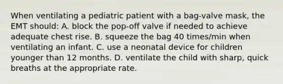 When ventilating a pediatric patient with a bag-valve mask, the EMT should: A. block the pop-off valve if needed to achieve adequate chest rise. B. squeeze the bag 40 times/min when ventilating an infant. C. use a neonatal device for children younger than 12 months. D. ventilate the child with sharp, quick breaths at the appropriate rate.