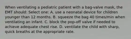 When ventilating a pediatric patient with a bag-valve mask, the EMT should: Select one: A. use a neonatal device for children younger than 12 months. B. squeeze the bag 40 times/min when ventilating an infant. C. block the pop-off valve if needed to achieve adequate chest rise. D. ventilate the child with sharp, quick breaths at the appropriate rate.