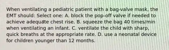 When ventilating a pediatric patient with a bag-valve mask, the EMT should: Select one: A. block the pop-off valve if needed to achieve adequate chest rise. B. squeeze the bag 40 times/min when ventilating an infant. C. ventilate the child with sharp, quick breaths at the appropriate rate. D. use a neonatal device for children younger than 12 months.