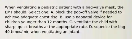 When ventilating a pediatric patient with a bag-valve mask, the EMT should: Select one: A. block the pop-off valve if needed to achieve adequate chest rise. B. use a neonatal device for children younger than 12 months. C. ventilate the child with sharp, quick breaths at the appropriate rate. D. squeeze the bag 40 times/min when ventilating an infant.