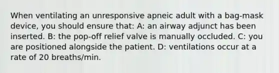 When ventilating an unresponsive apneic adult with a bag-mask device, you should ensure that: A: an airway adjunct has been inserted. B: the pop-off relief valve is manually occluded. C: you are positioned alongside the patient. D: ventilations occur at a rate of 20 breaths/min.