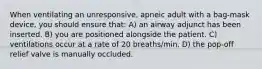 When ventilating an unresponsive, apneic adult with a bag-mask device, you should ensure that: A) an airway adjunct has been inserted. B) you are positioned alongside the patient. C) ventilations occur at a rate of 20 breaths/min. D) the pop-off relief valve is manually occluded.