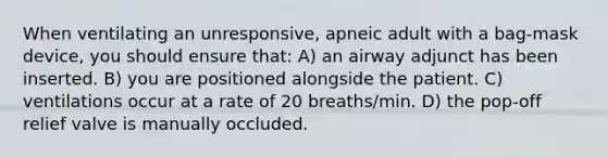 When ventilating an unresponsive, apneic adult with a bag-mask device, you should ensure that: A) an airway adjunct has been inserted. B) you are positioned alongside the patient. C) ventilations occur at a rate of 20 breaths/min. D) the pop-off relief valve is manually occluded.