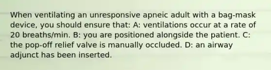 When ventilating an unresponsive apneic adult with a bag-mask device, you should ensure that: A: ventilations occur at a rate of 20 breaths/min. B: you are positioned alongside the patient. C: the pop-off relief valve is manually occluded. D: an airway adjunct has been inserted.