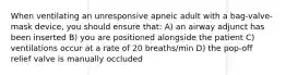 When ventilating an unresponsive apneic adult with a bag-valve-mask device, you should ensure that: A) an airway adjunct has been inserted B) you are positioned alongside the patient C) ventilations occur at a rate of 20 breaths/min D) the pop-off relief valve is manually occluded