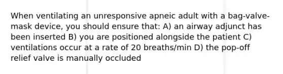 When ventilating an unresponsive apneic adult with a bag-valve-mask device, you should ensure that: A) an airway adjunct has been inserted B) you are positioned alongside the patient C) ventilations occur at a rate of 20 breaths/min D) the pop-off relief valve is manually occluded