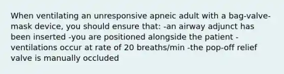 When ventilating an unresponsive apneic adult with a bag-valve-mask device, you should ensure that: -an airway adjunct has been inserted -you are positioned alongside the patient -ventilations occur at rate of 20 breaths/min -the pop-off relief valve is manually occluded