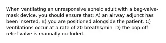 When ventilating an unresponsive apneic adult with a bag-valve-mask device, you should ensure that: A) an airway adjunct has been inserted. B) you are positioned alongside the patient. C) ventilations occur at a rate of 20 breaths/min. D) the pop-off relief valve is manually occluded.