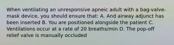 When ventilating an unresponsive apneic adult with a bag-valve-mask device, you should ensure that: A. And airway adjunct has been inserted B. You are positioned alongside the patient C. Ventilations occur at a rate of 20 breaths/min D. The pop-off relief valve is manually occluded