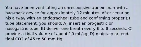 You have been ventilating an unresponsive apneic man with a bag-mask device for approximately 12 minutes. After securing his airway with an endotracheal tube and confirming proper ET tube placement, you should: A) insert an orogastric or nasogastric tube. B) deliver one breath every 6 to 8 seconds. C) provide a tidal volume of about 10 mL/kg. D) maintain an end-tidal CO2 of 45 to 50 mm Hg.