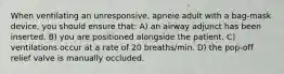 When ventilating an unresponsive, apneie adult with a bag-mask device, you should ensure that: A) an airway adjunct has been inserted. B) you are positioned alongside the patient. C) ventilations occur at a rate of 20 breaths/min. D) the pop-off relief valve is manually occluded.