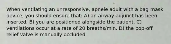 When ventilating an unresponsive, apneie adult with a bag-mask device, you should ensure that: A) an airway adjunct has been inserted. B) you are positioned alongside the patient. C) ventilations occur at a rate of 20 breaths/min. D) the pop-off relief valve is manually occluded.