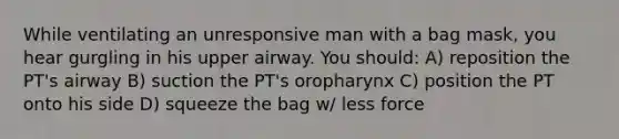 While ventilating an unresponsive man with a bag mask, you hear gurgling in his upper airway. You should: A) reposition the PT's airway B) suction the PT's oropharynx C) position the PT onto his side D) squeeze the bag w/ less force