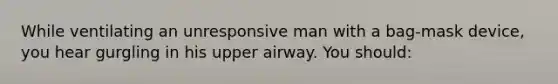 While ventilating an unresponsive man with a bag-mask device, you hear gurgling in his upper airway. You should: