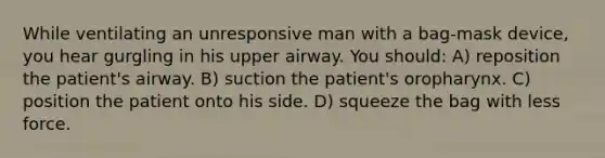 While ventilating an unresponsive man with a bag-mask device, you hear gurgling in his upper airway. You should: A) reposition the patient's airway. B) suction the patient's oropharynx. C) position the patient onto his side. D) squeeze the bag with less force.