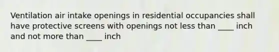 Ventilation air intake openings in residential occupancies shall have protective screens with openings not less than ____ inch and not more than ____ inch