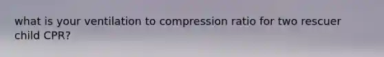 what is your ventilation to compression ratio for two rescuer child CPR?