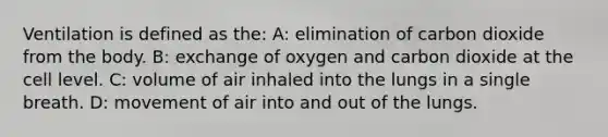 Ventilation is defined as the: A: elimination of carbon dioxide from the body. B: exchange of oxygen and carbon dioxide at the cell level. C: volume of air inhaled into the lungs in a single breath. D: movement of air into and out of the lungs.