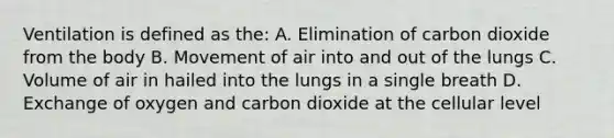 Ventilation is defined as the: A. Elimination of carbon dioxide from the body B. Movement of air into and out of the lungs C. Volume of air in hailed into the lungs in a single breath D. Exchange of oxygen and carbon dioxide at the cellular level