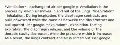 *Ventilation* - exchange of air per google = Ventilation is the process by which air moves in and out of the lungs. *Inspiration* - inhalation. During inspiration, the diaphragm contracts and pulls downward while the muscles between the ribs contract and pull upward. Per google. *Expiration* - exhalation. During expiration, the diaphragm relaxes, and the volume of the thoracic cavity decreases, while the pressure within it increases. As a result, the lungs contract and air is forced out. Per google.