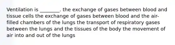 Ventilation is ________. the exchange of gases between blood and tissue cells the exchange of gases between blood and the air-filled chambers of the lungs the transport of respiratory gases between the lungs and the tissues of the body the movement of air into and out of the lungs