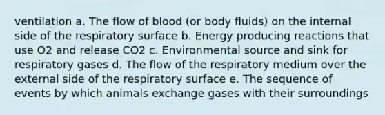 ventilation a. ​The flow of blood (or body fluids) on the internal side of the respiratory surface b. ​Energy producing reactions that use O2 and release CO2 c. ​Environmental source and sink for respiratory gases d. ​The flow of the respiratory medium over the external side of the respiratory surface e. ​The sequence of events by which animals exchange gases with their surroundings