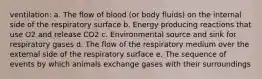 ventilation: a. ​The flow of blood (or body fluids) on the internal side of the respiratory surface b. ​Energy producing reactions that use O2 and release CO2 c. ​Environmental source and sink for respiratory gases d. The flow of the respiratory medium over the external side of the respiratory surface e. The sequence of events by which animals exchange gases with their surroundings