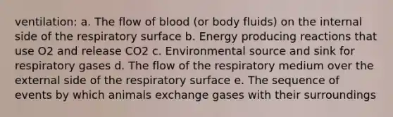 ventilation: a. ​The flow of blood (or body fluids) on the internal side of the respiratory surface b. ​Energy producing reactions that use O2 and release CO2 c. ​Environmental source and sink for respiratory gases d. The flow of the respiratory medium over the external side of the respiratory surface e. The sequence of events by which animals exchange gases with their surroundings