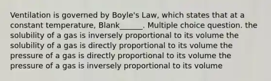 Ventilation is governed by Boyle's Law, which states that at a constant temperature, Blank______. Multiple choice question. the solubility of a gas is inversely proportional to its volume the solubility of a gas is directly proportional to its volume the pressure of a gas is directly proportional to its volume the pressure of a gas is inversely proportional to its volume
