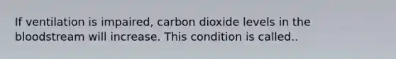 If ventilation is impaired, carbon dioxide levels in the bloodstream will increase. This condition is called..