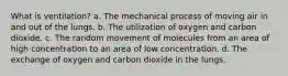 What is ventilation? a. The mechanical process of moving air in and out of the lungs. b. The utilization of oxygen and carbon dioxide. c. The random movement of molecules from an area of high concentration to an area of low concentration. d. The exchange of oxygen and carbon dioxide in the lungs.