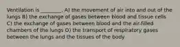 Ventilation is ________. A) the movement of air into and out of the lungs B) the exchange of gases between blood and tissue cells C) the exchange of gases between blood and the air-filled chambers of the lungs D) the transport of respiratory gases between the lungs and the tissues of the body