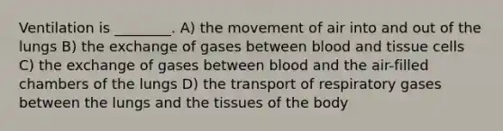 Ventilation is ________. A) the movement of air into and out of the lungs B) the exchange of gases between blood and tissue cells C) the exchange of gases between blood and the air-filled chambers of the lungs D) the transport of respiratory gases between the lungs and the tissues of the body