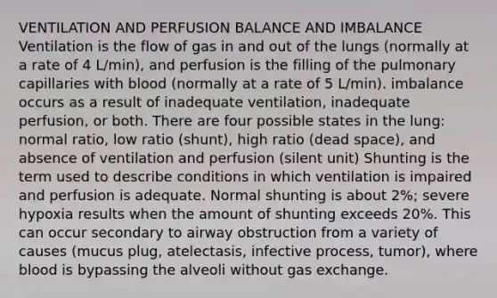 VENTILATION AND PERFUSION BALANCE AND IMBALANCE Ventilation is the flow of gas in and out of the lungs (normally at a rate of 4 L/min), and perfusion is the filling of the pulmonary capillaries with blood (normally at a rate of 5 L/min). imbalance occurs as a result of inadequate ventilation, inadequate perfusion, or both. There are four possible states in the lung: normal ratio, low ratio (shunt), high ratio (dead space), and absence of ventilation and perfusion (silent unit) Shunting is the term used to describe conditions in which ventilation is impaired and perfusion is adequate. Normal shunting is about 2%; severe hypoxia results when the amount of shunting exceeds 20%. This can occur secondary to airway obstruction from a variety of causes (mucus plug, atelectasis, infective process, tumor), where blood is bypassing the alveoli without gas exchange.