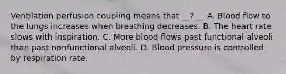 Ventilation perfusion coupling means that __?__. A. Blood flow to the lungs increases when breathing decreases. B. The heart rate slows with inspiration. C. More blood flows past functional alveoli than past nonfunctional alveoli. D. Blood pressure is controlled by respiration rate.