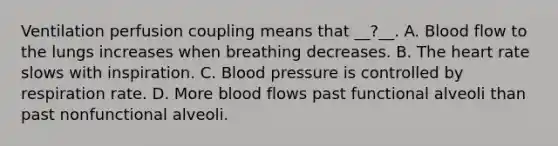 Ventilation perfusion coupling means that __?__. A. Blood flow to the lungs increases when breathing decreases. B. The heart rate slows with inspiration. C. Blood pressure is controlled by respiration rate. D. More blood flows past functional alveoli than past nonfunctional alveoli.