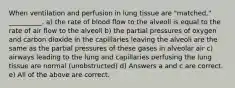 When ventilation and perfusion in lung tissue are "matched," __________. a) the rate of blood flow to the alveoli is equal to the rate of air flow to the alveoli b) the partial pressures of oxygen and carbon dioxide in the capillaries leaving the alveoli are the same as the partial pressures of these gases in alveolar air c) airways leading to the lung and capillaries perfusing the lung tissue are normal (unobstructed) d) Answers a and c are correct. e) All of the above are correct.