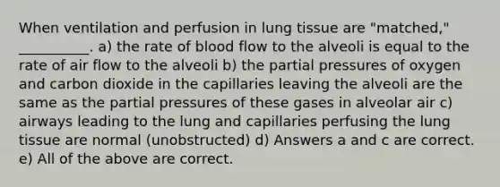 When ventilation and perfusion in lung tissue are "matched," __________. a) the rate of blood flow to the alveoli is equal to the rate of air flow to the alveoli b) the partial pressures of oxygen and carbon dioxide in the capillaries leaving the alveoli are the same as the partial pressures of these gases in alveolar air c) airways leading to the lung and capillaries perfusing the lung tissue are normal (unobstructed) d) Answers a and c are correct. e) All of the above are correct.