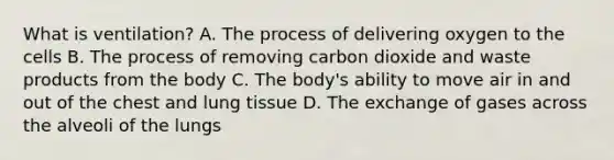 What is ventilation? A. The process of delivering oxygen to the cells B. The process of removing carbon dioxide and waste products from the body C. The body's ability to move air in and out of the chest and lung tissue D. The exchange of gases across the alveoli of the lungs