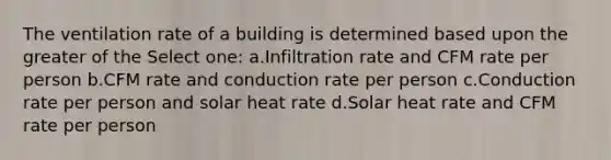 The ventilation rate of a building is determined based upon the greater of the Select one: a.Infiltration rate and CFM rate per person b.CFM rate and conduction rate per person c.Conduction rate per person and solar heat rate d.Solar heat rate and CFM rate per person