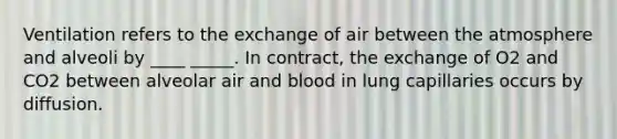 Ventilation refers to the exchange of air between the atmosphere and alveoli by ____ _____. In contract, the exchange of O2 and CO2 between alveolar air and blood in lung capillaries occurs by diffusion.